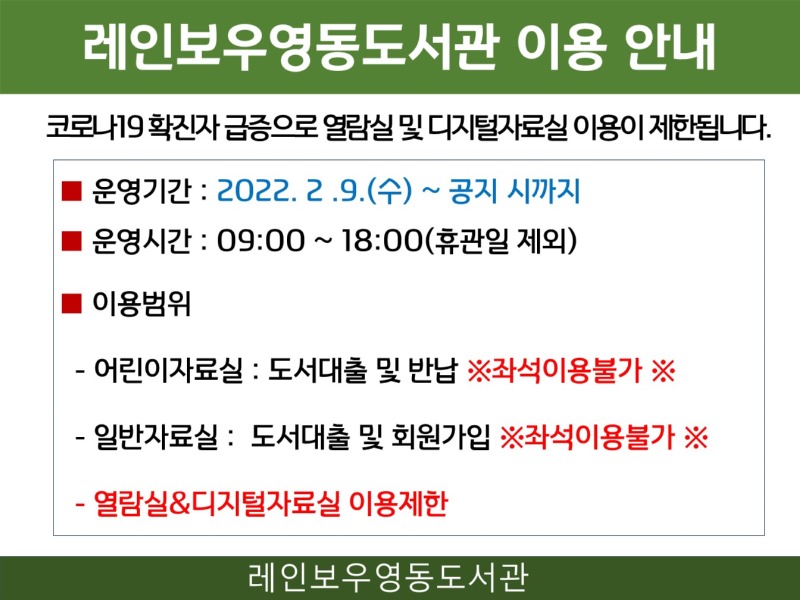 레인보우영동도서관 이용 안내 코로나19 확진자 급증으로 열람실 및 디지털자료실 이용이 제한됩니다. - 운영기간: 2022.2.9.(수)~공지시까지 - 운영시간: 09:00~18:00(휴관일 제외) - 이용범위 · 어린이자료실: 도서대출 및 반납 ※ 좌석이용불가·일반자료실: 도서대출 및 회원가입 ※ 좌석이용불가·열람실&디지털자료실 이용제한 레인보우영동도서관