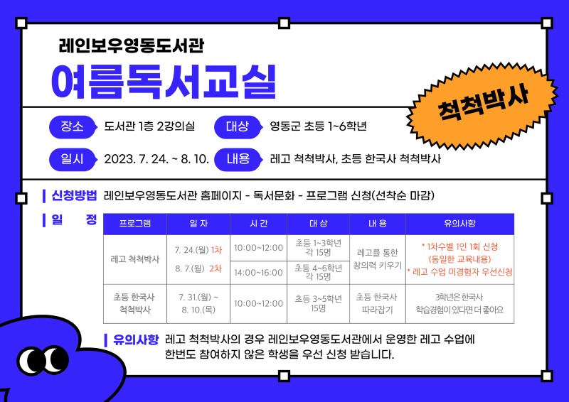 레인보우영동도서관 여름독서교실 ○ 장소: 도서관 1층 2강의실 ○ 대상: 영동군 초등 1~6학년 ○ 일시: 2023.7.24.~8.10. ○ 내용: 레고 척척박사, 초등 한국사 척척박사 ○ 신청방법: 레인보우영동도서관 홈페이지-독서문화-프로그램 신청(선착순 마감) ○ 일정 - 1. 프로그램: 레고 척척박사 / 일자: 7.24.(월) 1차, 8.7.(월) 2차 / 시간: 10:00~12:00, 14:00~16:00 / 대상: 초등 1~3학년 각 15명, 초등 4~6학년 각 15명 / 내용: 레고를 통한 창의력 키우기 / 유의사항: 1차수별 1인 1회 신청(동일한 교육 내용) 2. 프로그램 : 초등 한국사 척척박사 / 일자: 7.31.(월) ~ 8.10.(목) / 시간: 10:00~12:00 / 대상: 초등 3~5학년 15명 / 내용: 초등 한국사 따라잡기 / 유의사항: 3학년은 한국사 학습경험이 있다면 더 좋아요 ○ 유의사항: 레고 척척박사의 경우 레인보우영동도서관에서 운영한 레고 수업에 한번도 참여하지 않은 학생을 우선 신청받습니다.