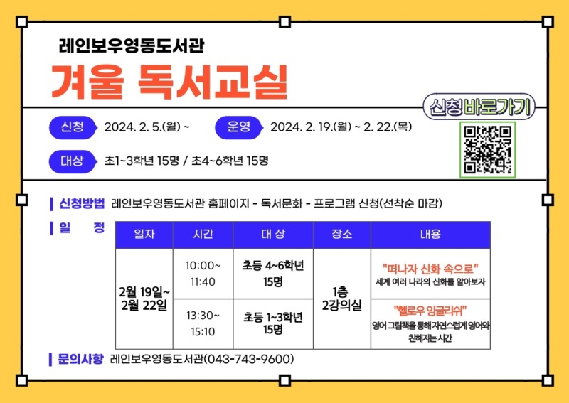 레인보우영동도서관 겨울독서교실 ○ 신청방법: 레인보우 영동도서관 홈페이지-독서문화-프로그램 신청(선착순 마감) ○ 일정 - 일자: 2월 19일~2월 22일 1. 시간: 10:00~11:40, 대상: 초등 4~6학년 15명, 장소: 1층 2강의실, 내용: '떠나자 신화 속으로' 세계 여러 나라의 신화를 알아보자 2. 시간: 13:30~15:10, 대상: 초등 1~3학년 15명, 장소: 1층 2강의실, 내용: '헬로우 잉글리쉬' 영어 그림책을 통해 자연스럽게 영어와 친해지는 시간 ○ 문의사항: 레인보우영동도서관(043-743-9600) 신청 바로가기 qr코드 링크(https://www.rainbowlib.go.kr/front/index.php?g_page=culture&m_page=culture01)