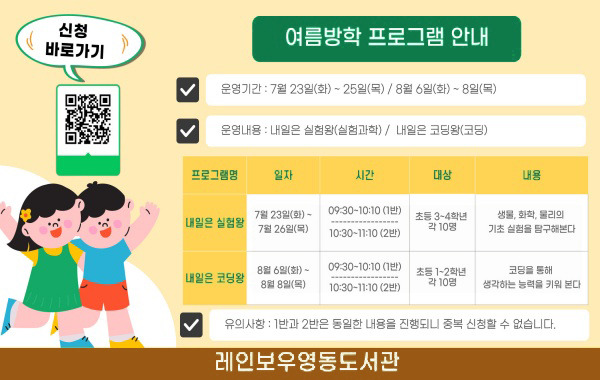여름방학 프로그램 안내 ○ 운영기간: 7월 23일(화) ~ 25일(목) / 8월 6일(화) ~ 8일(목) ○ 운영내용: 내일은 실험왕(실험과학) / 내일은 코딩왕(코딩) 1. 프로그램명: 내일은 실험왕 / 일자: 7월 23일(화) ~ 7월 26일(목) / 시간: 09:30~10:10(1반), 10:30~11:10(2반) / 대상: 초등 3~4학년 각 10명 / 내용: 생물, 화학, 물리의 기초 실험을 탐구해본다 2. 프로그램명: 내일은 코딩왕 / 일자: 8월 6일(화) ~ 8월 8일(목) / 시간: 09:30~10:10(1반), 10:30~11:10(2반) / 대상: 초등 1~2학년 각 10명 / 내용: 코딩을 통해 생각하는 능력을 키워 본다 ○ 유의사항: 1반과 2반은 동일한 내용을 진행되니 중복 신청할 수 없습니다. 레인보우영동도서관 신청 바로가기 qr코드(https://www.rainbowlib.go.kr/front/index.php?g_page=culture&m_page=culture01)