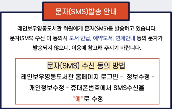 레인보우영동도서관 문자(SMS)발송 안내
레인보우영동도서관 회원에게 문자(SMS)를 발송하고 있습니다.
문자(SMS)수신 미 동의시 도서반납, 예약도서, 연체안내 등의 문자가 발송되지 않으니, 이용에 참고해 주시기 바랍니다.
문자(SMS) 수신동의 방법
레인보우영동도서관 홈페이지 로그인 - 정보수정 - 개인정보수정 - 휴대폰번호에서 SMS 수신을 "예"로 수정